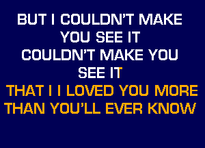 BUT I COULDN'T MAKE
YOU SEE IT
COULDN'T MAKE YOU
SEE IT
THATI I LOVED YOU MORE
THAN YOU'LL EVER KNOW