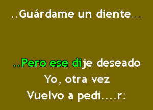 ..Gue'ardame un diente...

..Pero ese dije deseado
Yo, otra vez
Vuelvo a pedi....rz