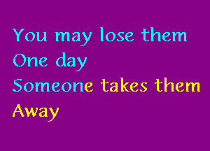 You may lose them
One day

Someone takes them
Away