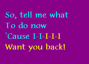 So, tell me what
To do now

'Cause I-I I-I-I
Want you back!