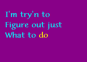 I'm try'n to
Figure out just

What to do