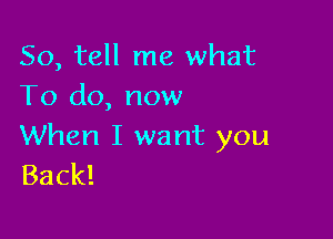 So, tell me what
To do, now

When I want you
Back!