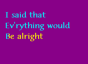 I said that
Ev'rything would

Be alright