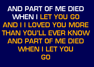 AND PART OF ME DIED
INHEN I LET YOU GO
AND I I LOVED YOU MORE
THAN YOU'LL EVER KNOW
AND PART OF ME DIED
INHEN I LET YOU
GO