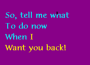 So, tell me wnat
To do now

When I
Want you back!