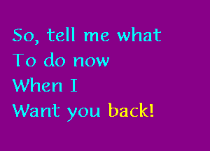 So, tell me what
To do now

When I
Want you back!