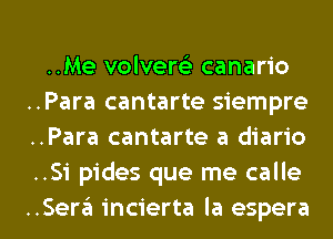 ..Me volvert'e canario
..Para cantarte Siempre-
..Para cantarte a diario
..Si pides que me calle

..Sera incierta Ia espera l