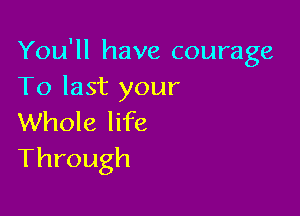 You'll have courage
Tolastyour

Whole life
Through