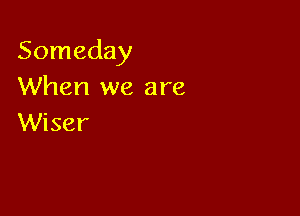 Someday
When we are

Wiser