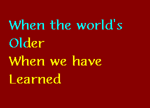 When the world's
Older

When we have
Learned