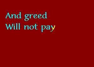 And greed
Will not pay