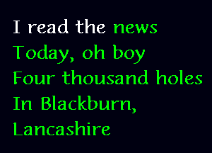 I read the news
Today, oh boy

Four thousand holes
In Blackburn,
Lancashire