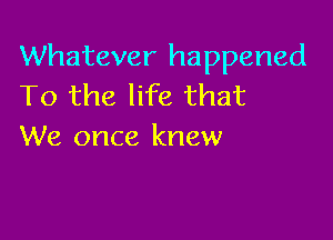 Whatever happened
To the life that

We once knew