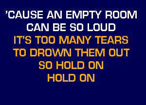 'CAUSE AN EMPTY ROOM
CAN BE SO LOUD
ITS TOO MANY TEARS
T0 BROWN THEM OUT
80 HOLD 0N
HOLD 0N