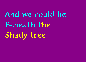 And we could lie
Beneath the

Shady tree