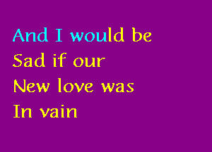 And I would be
Sad if our

New love was
In vain