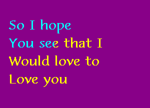 So I hope
You see that I

Would love to
Love you