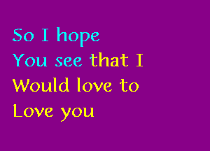 So I hope
You see that I

Would love to
Love you