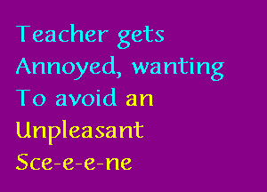 Teacher gets
Annoyed, wanting

To avoid an
Unpleasant
Sce-e-e-ne