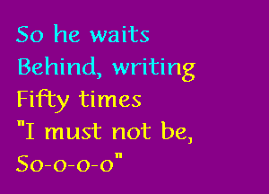 So he waits
Behind, writing

Fifty times
nI must not be,
So-o-o-on