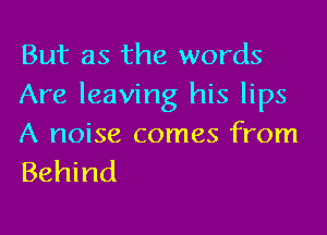 But as the words
Are leaving his lips

A noise comes from
Behind