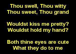 Thou swell, Thou witty
Thou sweet, Thou grand

Wouldst kiss me pretty?
Wouldst hold my hand?

Both thine eyes are cute
What they do to me