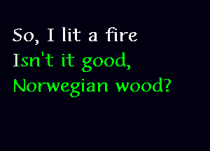 So, I lit a Fire
Isn't it good,

Norwegian wood?