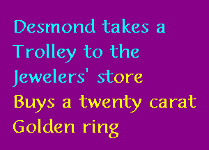 Desmond takes a
Trolley to the

Jewelers' store
Buys a twenty carat
Golden ring