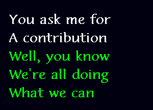 You ask me for
A contribution

Well, you know
We're all doing
What we can