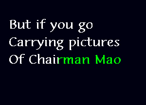 But if you go
Carrying pictures

Of Chairman Mao