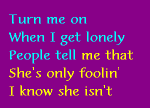 Turn me on
When I get lonely

People tell me that
She's only foolin'
I know she isn't