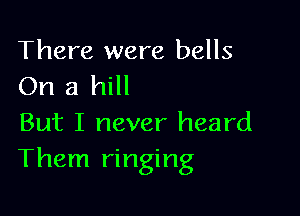 There were bells
On a hill

But I never heard
Them ringing