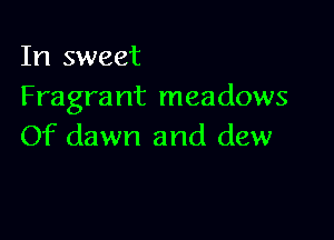 In sweet
Fragra nt meadows

Of dawn and dew