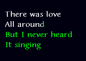 There was love
All around

But I never heard
It singing