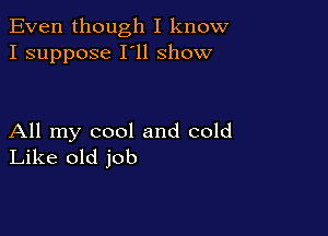 Even though I know
I suppose I'll show

All my cool and cold
Like old job