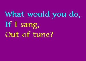 What would you do,
If I sang,

Out of tune?