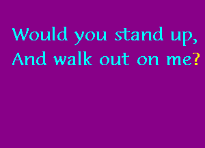 Would you stand up,
And walk out on me?