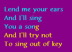 Lend me your ears
And I'll sing

You a song
And I'll try not
To sing out of key