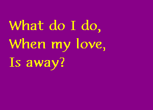 What do I do,
When my love,

Is away?