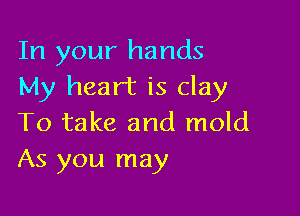 In your hands
My heart is clay

To take and mold
As you may