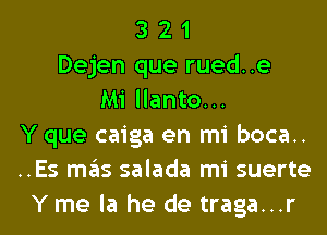 3 2 1
Dejen que rued..e
Mi llanto...
Y que caiga en mi boca..
..Es mas salada mi suerte
Y me la he de traga...r