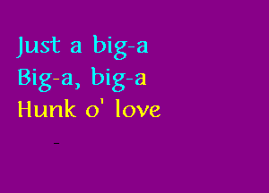 Just a big-a
Big-a, big-a

Hunk 0' love