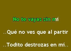 No te vayas sin mi

..Quc) no ves que al partir

..Todito destrozas en mi..