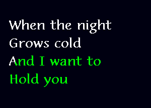 When the night
Grows cold

And I want to
Hold you