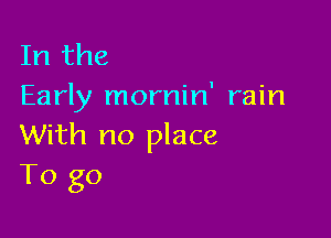 In the
Early mornin' rain

With no place
To go