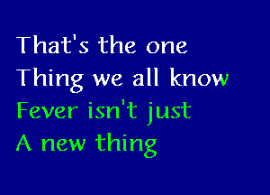 That's the one
Thing we all know

Fever isn't just
A new thing