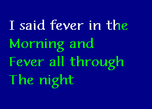 I said fever in the
Morning and

Fever all through
The night