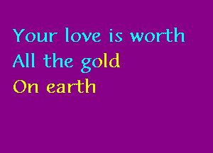 Your love is worth
All the gold

On earth