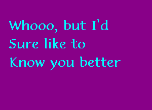 Whooo, but I'd
Sure like to

Know you better