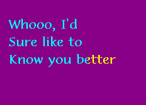 Whooo, I'd
Sure like to

Know you better